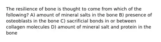 The resilience of bone is thought to come from which of the following? A) amount of mineral salts in the bone B) presence of osteoblasts in the bone C) sacrificial bonds in or between collagen molecules D) amount of mineral salt and protein in the bone