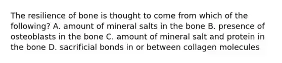 The resilience of bone is thought to come from which of the following? A. amount of mineral salts in the bone B. presence of osteoblasts in the bone C. amount of mineral salt and protein in the bone D. sacrificial bonds in or between collagen molecules