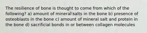 The resilience of bone is thought to come from which of the following? a) amount of mineral salts in the bone b) presence of osteoblasts in the bone c) amount of mineral salt and protein in the bone d) sacrificial bonds in or between collagen molecules