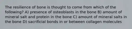 The resilience of bone is thought to come from which of the following? A) presence of osteoblasts in the bone B) amount of mineral salt and protein in the bone C) amount of mineral salts in the bone D) sacrificial bonds in or between collagen molecules