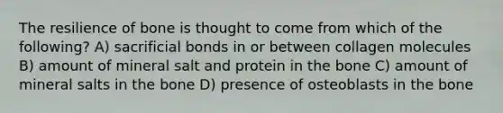 The resilience of bone is thought to come from which of the following? A) sacrificial bonds in or between collagen molecules B) amount of mineral salt and protein in the bone C) amount of mineral salts in the bone D) presence of osteoblasts in the bone