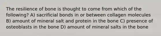 The resilience of bone is thought to come from which of the following? A) sacrificial bonds in or between collagen molecules B) amount of mineral salt and protein in the bone C) presence of osteoblasts in the bone D) amount of mineral salts in the bone