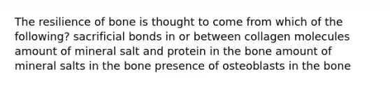 The resilience of bone is thought to come from which of the following? sacrificial bonds in or between collagen molecules amount of mineral salt and protein in the bone amount of mineral salts in the bone presence of osteoblasts in the bone