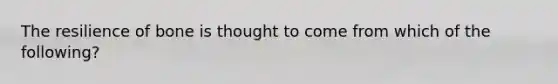 The resilience of bone is thought to come from which of the following?