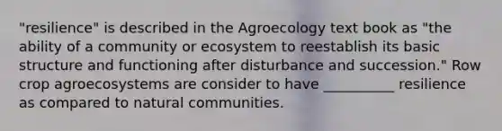 "resilience" is described in the Agroecology text book as "the ability of a community or ecosystem to reestablish its basic structure and functioning after disturbance and succession." Row crop agroecosystems are consider to have __________ resilience as compared to natural communities.