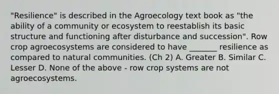 "Resilience" is described in the Agroecology text book as "the ability of a community or ecosystem to reestablish its basic structure and functioning after disturbance and succession". Row crop agroecosystems are considered to have _______ resilience as compared to natural communities. (Ch 2) A. Greater B. Similar C. Lesser D. None of the above - row crop systems are not agroecosystems.