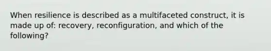 When resilience is described as a multifaceted construct, it is made up of: recovery, reconfiguration, and which of the following?