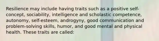 Resilience may include having traits such as a positive self-concept, sociability, intelligence and scholastic competence, autonomy, self-esteem, androgyny, good communication and problem-solving skills, humor, and good mental and physical health. These traits are called: