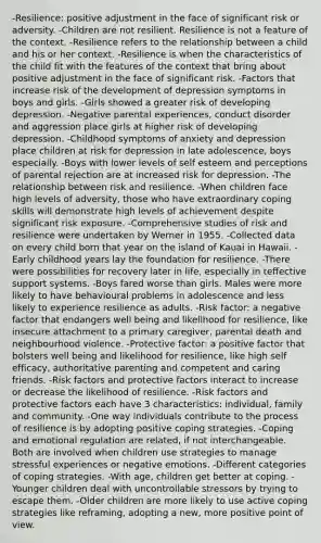 -Resilience: positive adjustment in the face of significant risk or adversity. -Children are not resilient. Resilience is not a feature of the context. -Resilience refers to the relationship between a child and his or her context. -Resilience is when the characteristics of the child fit with the features of the context that bring about positive adjustment in the face of significant risk. -Factors that increase risk of the development of depression symptoms in boys and girls. -Girls showed a greater risk of developing depression. -Negative parental experiences, conduct disorder and aggression place girls at higher risk of developing depression. -Childhood symptoms of anxiety and depression place children at risk for depression in late adolescence, boys especially. -Boys with lower levels of self esteem and perceptions of parental rejection are at increased risk for depression. -The relationship between risk and resilience. -When children face high levels of adversity, those who have extraordinary coping skills will demonstrate high levels of achievement despite significant risk exposure. -Comprehensive studies of risk and resilience were undertaken by Werner in 1955. -Collected data on every child born that year on the island of Kauai in Hawaii. -Early childhood years lay the foundation for resilience. -There were possibilities for recovery later in life, especially in teffective support systems. -Boys fared worse than girls. Males were more likely to have behavioural problems in adolescence and less likely to experience resilience as adults. -Risk factor: a negative factor that endangers well being and likelihood for resilience, like insecure attachment to a primary caregiver, parental death and neighbourhood violence. -Protective factor: a positive factor that bolsters well being and likelihood for resilience, like high self efficacy, authoritative parenting and competent and caring friends. -Risk factors and protective factors interact to increase or decrease the likelihood of resilience. -Risk factors and protective factors each have 3 characteristics: individual, family and community. -One way individuals contribute to the process of resilience is by adopting positive coping strategies. -Coping and emotional regulation are related, if not interchangeable. Both are involved when children use strategies to manage stressful experiences or negative emotions. -Different categories of coping strategies. -With age, children get better at coping. -Younger children deal with uncontrollable stressors by trying to escape them. -Older children are more likely to use active coping strategies like reframing, adopting a new, more positive point of view.