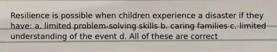 Resilience is possible when children experience a disaster if they have: a. limited problem-solving skills b. caring families c. limited understanding of the event d. All of these are correct