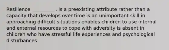 Resilience __________. is a preexisting attribute rather than a capacity that develops over time is an unimportant skill in approaching difficult situations enables children to use internal and external resources to cope with adversity is absent in children who have stressful life experiences and psychological disturbances