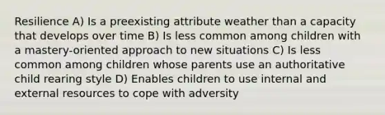 Resilience A) Is a preexisting attribute weather than a capacity that develops over time B) Is less common among children with a mastery-oriented approach to new situations C) Is less common among children whose parents use an authoritative child rearing style D) Enables children to use internal and external resources to cope with adversity