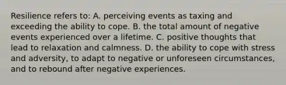 Resilience refers to: A. perceiving events as taxing and exceeding the ability to cope. B. the total amount of negative events experienced over a lifetime. C. positive thoughts that lead to relaxation and calmness. D. the ability to cope with stress and adversity, to adapt to negative or unforeseen circumstances, and to rebound after negative experiences.