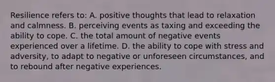 Resilience refers to: A. positive thoughts that lead to relaxation and calmness. B. perceiving events as taxing and exceeding the ability to cope. C. the total amount of negative events experienced over a lifetime. D. the ability to cope with stress and adversity, to adapt to negative or unforeseen circumstances, and to rebound after negative experiences.