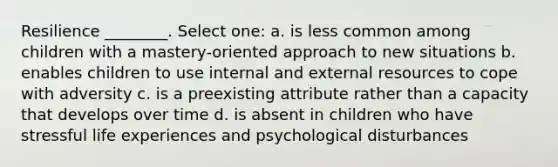 Resilience ________. Select one: a. is less common among children with a mastery-oriented approach to new situations b. enables children to use internal and external resources to cope with adversity c. is a preexisting attribute rather than a capacity that develops over time d. is absent in children who have stressful life experiences and psychological disturbances