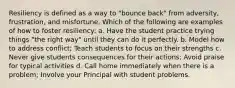 Resiliency is defined as a way to "bounce back" from adversity, frustration, and misfortune. Which of the following are examples of how to foster resiliency: a. Have the student practice trying things "the right way" until they can do it perfectly. b. Model how to address conflict; Teach students to focus on their strengths c. Never give students consequences for their actions; Avoid praise for typical activities d. Call home immediately when there is a problem; Involve your Principal with student problems.