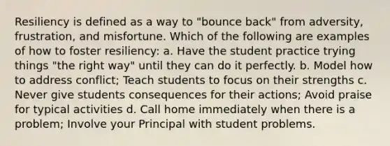 Resiliency is defined as a way to "bounce back" from adversity, frustration, and misfortune. Which of the following are examples of how to foster resiliency: a. Have the student practice trying things "the right way" until they can do it perfectly. b. Model how to address conflict; Teach students to focus on their strengths c. Never give students consequences for their actions; Avoid praise for typical activities d. Call home immediately when there is a problem; Involve your Principal with student problems.