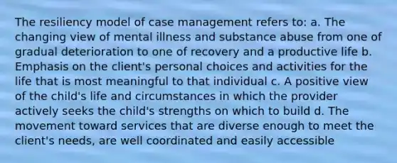 The resiliency model of case management refers to: a. The changing view of mental illness and substance abuse from one of gradual deterioration to one of recovery and a productive life b. Emphasis on the client's personal choices and activities for the life that is most meaningful to that individual c. A positive view of the child's life and circumstances in which the provider actively seeks the child's strengths on which to build d. The movement toward services that are diverse enough to meet the client's needs, are well coordinated and easily accessible