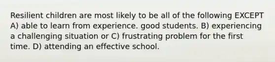 Resilient children are most likely to be all of the following EXCEPT A) able to learn from experience. good students. B) experiencing a challenging situation or C) frustrating problem for the first time. D) attending an effective school.