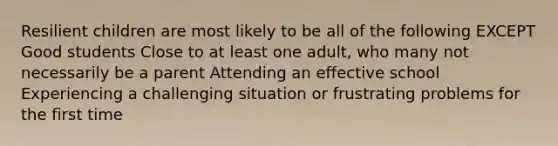 Resilient children are most likely to be all of the following EXCEPT Good students Close to at least one adult, who many not necessarily be a parent Attending an effective school Experiencing a challenging situation or frustrating problems for the first time