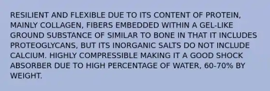 RESILIENT AND FLEXIBLE DUE TO ITS CONTENT OF PROTEIN, MAINLY COLLAGEN, FIBERS EMBEDDED WITHIN A GEL-LIKE GROUND SUBSTANCE OF SIMILAR TO BONE IN THAT IT INCLUDES PROTEOGLYCANS, BUT ITS INORGANIC SALTS DO NOT INCLUDE CALCIUM. HIGHLY COMPRESSIBLE MAKING IT A GOOD SHOCK ABSORBER DUE TO HIGH PERCENTAGE OF WATER, 60-70% BY WEIGHT.