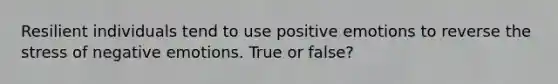 Resilient individuals tend to use positive emotions to reverse the stress of negative emotions. True or false?