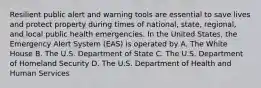 Resilient public alert and warning tools are essential to save lives and protect property during times of national, state, regional, and local public health emergencies. In the United States, the Emergency Alert System (EAS) is operated by A. The White House B. The U.S. Department of State C. The U.S. Department of Homeland Security D. The U.S. Department of Health and Human Services