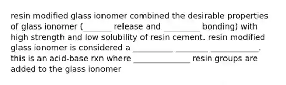 resin modified glass ionomer combined the desirable properties of glass ionomer (_______ release and _________ bonding) with high strength and low solubility of resin cement. resin modified glass ionomer is considered a __________ ________ ____________. this is an acid-base rxn where ______________ resin groups are added to the glass ionomer