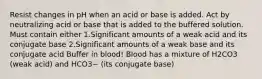 Resist changes in pH when an acid or base is added. Act by neutralizing acid or base that is added to the buffered solution. Must contain either 1.Significant amounts of a weak acid and its conjugate base 2.Significant amounts of a weak base and its conjugate acid Buffer in blood! Blood has a mixture of H2CO3 (weak acid) and HCO3− (its conjugate base)