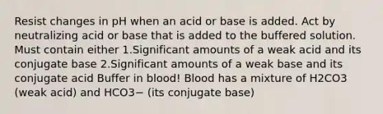 Resist changes in pH when an acid or base is added. Act by neutralizing acid or base that is added to the buffered solution. Must contain either 1.Significant amounts of a weak acid and its conjugate base 2.Significant amounts of a weak base and its conjugate acid Buffer in blood! Blood has a mixture of H2CO3 (weak acid) and HCO3− (its conjugate base)