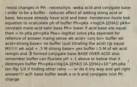 -resist changes in PH - necessityis -weka acid and conjigate base i order to be a buffer - reduces affect of adding stong acid or base, because already have acid and base -henderson hosle bok equation to vcalculate ph of buffer Ph=pKa +log([A-]/[HA]) pKA= constant more acid tahn base Ph= lower if acid base are equal then = to pKa pH=pKa Pka=-log(Ka) solve pKa seperate for refernce of answer maing sense wk acid+ conj bs= buffer wk acid+strong base= no buffer (just titrating the acid) (@ equal M)!!!!! wk acid + .5 M strong base= yes buffer (.5 M of wk acid remqin and .5 formed conjigate base BASE OVER ACID also remember buffer can fluxiate pH +-1 above or below that it destroyes buffer Ph=pKa+log([A-]/[HA]) [A-]/[HA]=10^pH-pKa ten flip 1/X if finding other ratio ---- or do it my way and get right answer!!! acif- base buffer weak a or b and conjigate rsist Ph change