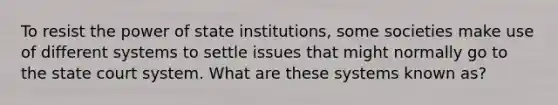 To resist the power of state institutions, some societies make use of different systems to settle issues that might normally go to the state court system. What are these systems known as?