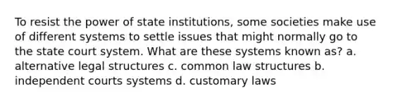 To resist the power of state institutions, some societies make use of different systems to settle issues that might normally go to the state court system. What are these systems known as? a. alternative legal structures c. common law structures b. independent courts systems d. customary laws