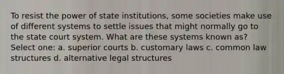 To resist the power of state institutions, some societies make use of different systems to settle issues that might normally go to the state court system. What are these systems known as? Select one: a. superior courts b. customary laws c. common law structures d. alternative legal structures