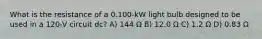 What is the resistance of a 0.100-kW light bulb designed to be used in a 120-V circuit dc? A) 144 Ω B) 12.0 Ω C) 1.2 Ω D) 0.83 Ω