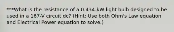 ***What is the resistance of a 0.434-kW light bulb designed to be used in a 167-V circuit dc? (Hint: Use both Ohm's Law equation and Electrical Power equation to solve.)