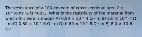 The resistance of a 100-cm wire of cross sectional area 2 × 10^-6 m^2 is 400 Ω. What is the resistivity of the material from which this wire is made? A) 0.80 × 10^-4 Ω · m B) 8.0 × 10^-4 Ω · m C) 0.80 × 10^-6 Ω · m D) 0.80 × 10^-5 Ω · m E) 8.0 × 10-6 Ωv