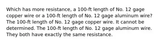 Which has more resistance, a 100-ft length of No. 12 gage copper wire or a 100-ft length of No. 12 gage aluminum wire? The 100-ft length of No. 12 gage copper wire. It cannot be determined. The 100-ft length of No. 12 gage aluminum wire. They both have exactly the same resistance.