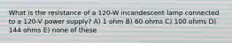 What is the resistance of a 120-W incandescent lamp connected to a 120-V power supply? A) 1 ohm B) 60 ohms C) 100 ohms D) 144 ohms E) none of these