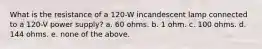 What is the resistance of a 120-W incandescent lamp connected to a 120-V power supply? a. 60 ohms. b. 1 ohm. c. 100 ohms. d. 144 ohms. e. none of the above.