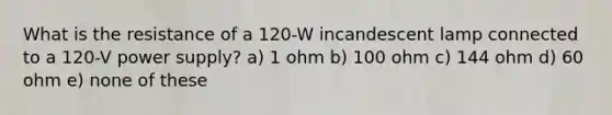 What is the resistance of a 120-W incandescent lamp connected to a 120-V power supply? a) 1 ohm b) 100 ohm c) 144 ohm d) 60 ohm e) none of these