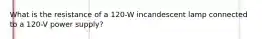 What is the resistance of a 120-W incandescent lamp connected to a 120-V power supply?