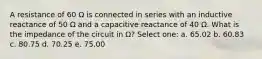 A resistance of 60 Ω is connected in series with an inductive reactance of 50 Ω and a capacitive reactance of 40 Ω. What is the impedance of the circuit in Ω? Select one: a. 65.02 b. 60.83 c. 80.75 d. 70.25 e. 75.00