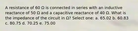 A resistance of 60 Ω is connected in series with an inductive reactance of 50 Ω and a capacitive reactance of 40 Ω. What is the impedance of the circuit in Ω? Select one: a. 65.02 b. 60.83 c. 80.75 d. 70.25 e. 75.00