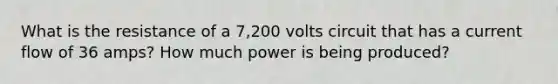 What is the resistance of a 7,200 volts circuit that has a current flow of 36 amps? How much power is being produced?