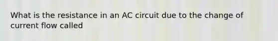 What is the resistance in an AC circuit due to the change of current flow called