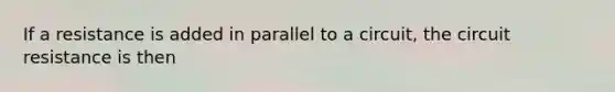 If a resistance is added in parallel to a circuit, the circuit resistance is then