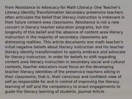 From Resistance to Advocacy for Math Literacy: One Teacher's Literacy Identity Transformation Secondary preservice teachers often articulate the belief that literacy instruction is irrelevant in their future content-area classrooms. Resistance is not a new concern in literacy teacher education programs, but the longevity of this belief and the absence of content area literacy instruction in the majority of secondary classrooms are distressing realities. This article documents one math teacher's initial negative beliefs about literacy instruction and his teacher literacy identity transformation to openly embrace and advocate for literacy instruction. In order for beliefs to shift regarding content area literacy instruction in secondary social and cultural contexts, teacher educators must focus on the developing teacher literacy identities of the preservice teachers sitting in their classrooms; that is, their conscious and confident view of self as responsible for and in control of improving the literacy learning of self and the competency to enact engagements to guide the literacy learning of students. Journal Article