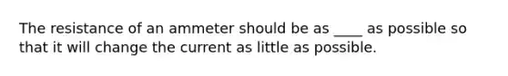 The resistance of an ammeter should be as ____ as possible so that it will change the current as little as possible.
