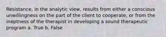 Resistance, in the analytic view, results from either a conscious unwillingness on the part of the client to cooperate, or from the ineptness of the therapist in developing a sound therapeutic program a. True b. False